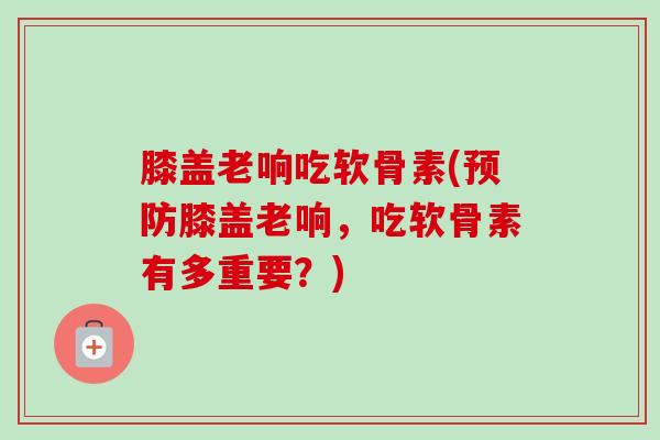 膝盖老响吃软骨素(预防膝盖老响，吃软骨素有多重要？)