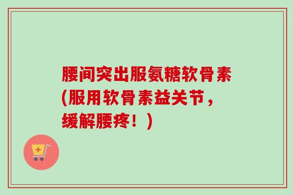 腰间突出服氨糖软骨素(服用软骨素益关节,缓解腰疼!) 腰间突出服氨糖软骨素(服用软骨素益关节,缓解腰疼!)