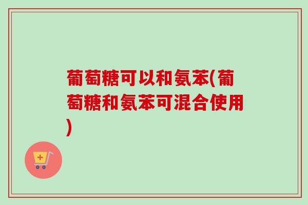 葡萄糖可以和氨苯(葡萄糖和氨苯可混合使用)
