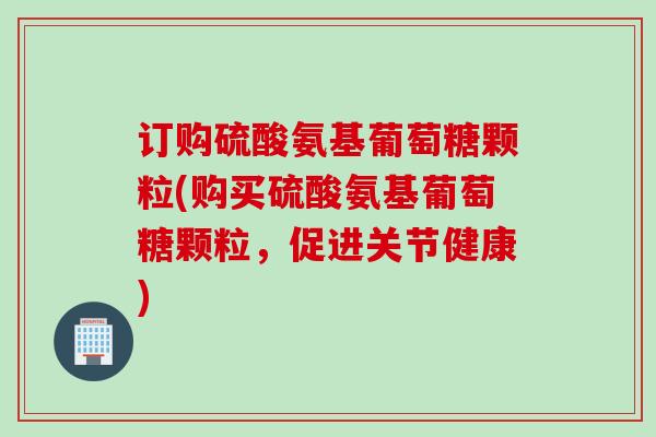 订购硫酸氨基葡萄糖颗粒(购买硫酸氨基葡萄糖颗粒，促进关节健康)