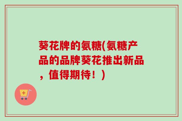 葵花牌的氨糖(氨糖产品的品牌葵花推出新品，值得期待！)