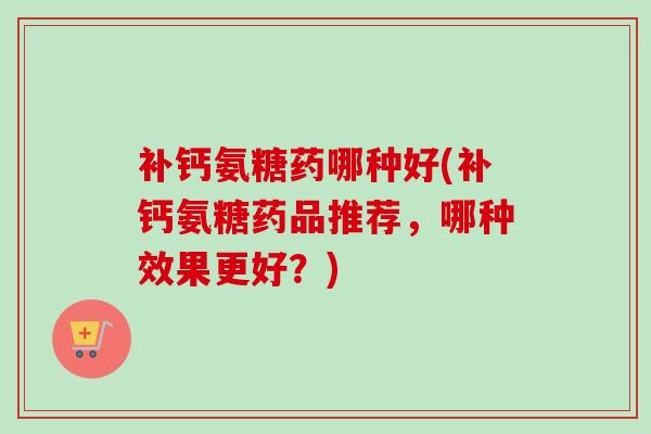 补钙氨糖药哪种好(补钙氨糖药品推荐，哪种效果更好？)