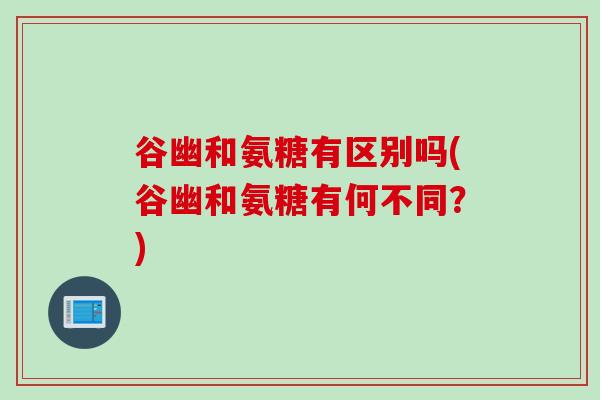 谷幽和氨糖有区别吗(谷幽和氨糖有何不同？)