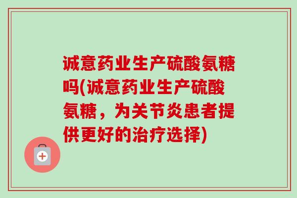 诚意药业生产硫酸氨糖吗(诚意药业生产硫酸氨糖，为关节炎患者提供更好的治疗选择)