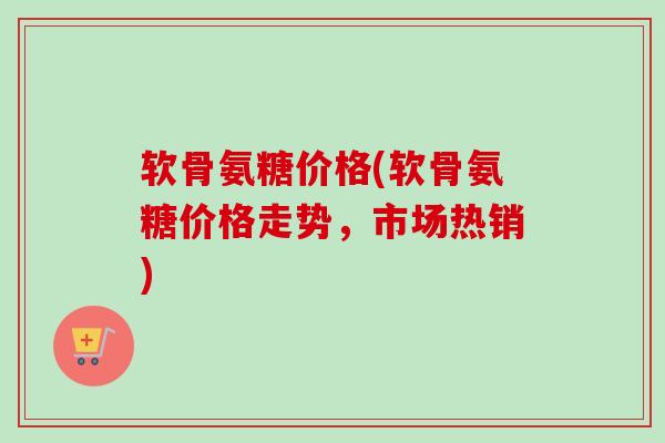 软骨氨糖价格(软骨氨糖价格走势，市场热销)