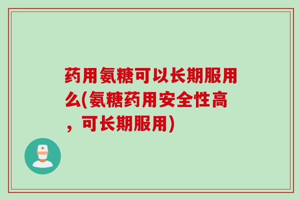 药用氨糖可以长期服用么(氨糖药用安全性高，可长期服用)