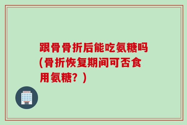 跟骨骨折后能吃氨糖吗(骨折恢复期间可否食用氨糖？)