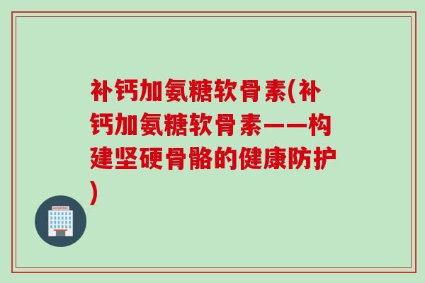 补钙加氨糖软骨素(补钙加氨糖软骨素——构建坚硬骨骼的健康防护)