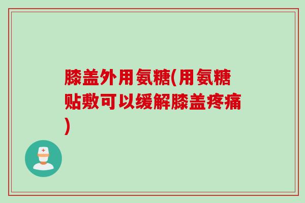 膝盖外用氨糖(用氨糖贴敷可以缓解膝盖疼痛)