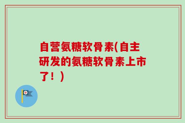 自营氨糖软骨素(自主研发的氨糖软骨素上市了！)