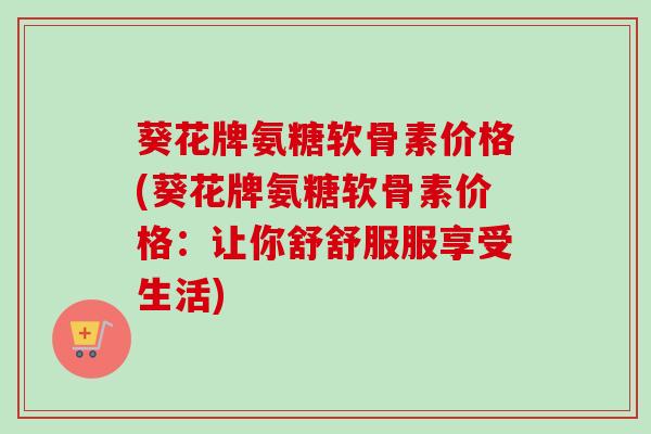 葵花牌氨糖软骨素价格(葵花牌氨糖软骨素价格：让你舒舒服服享受生活)