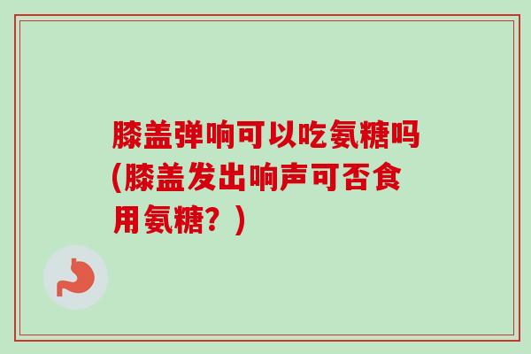 膝盖弹响可以吃氨糖吗(膝盖发出响声可否食用氨糖？)