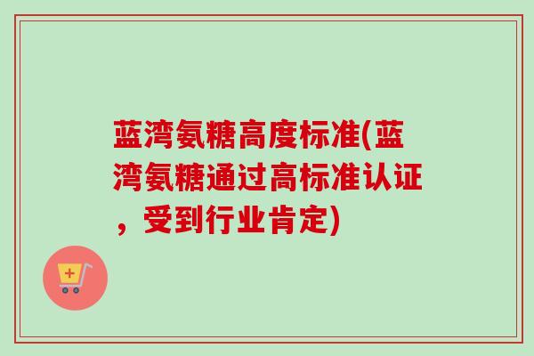 蓝湾氨糖高度标准(蓝湾氨糖通过高标准认证，受到行业肯定)