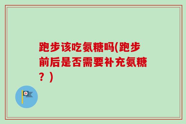 跑步该吃氨糖吗(跑步前后是否需要补充氨糖?) 跑步该吃氨糖吗(跑步前后是否需要补充氨糖?)