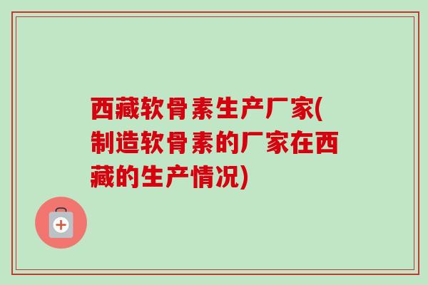 西藏软骨素生产厂家(制造软骨素的厂家在西藏的生产情况)