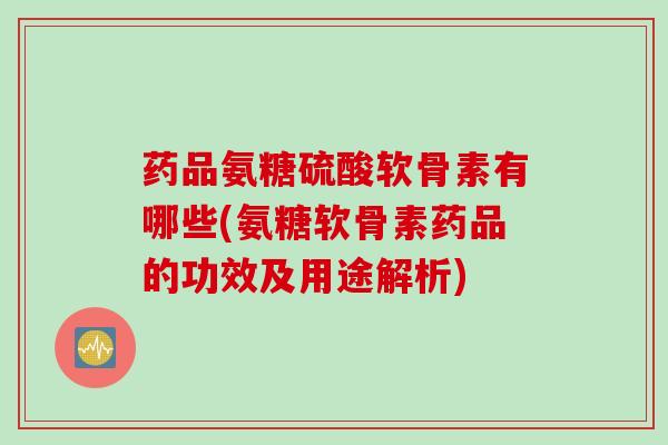 药品氨糖硫酸软骨素有哪些(氨糖软骨素药品的功效及用途解析)