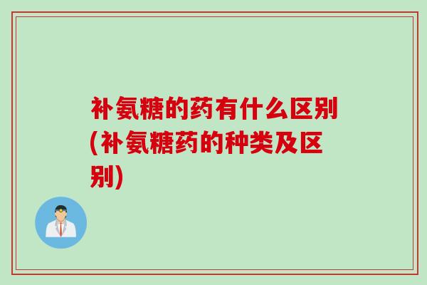 补氨糖的药有什么区别(补氨糖药的种类及区别)