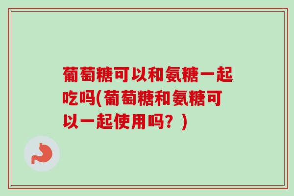 葡萄糖可以和氨糖一起吃吗(葡萄糖和氨糖可以一起使用吗？)