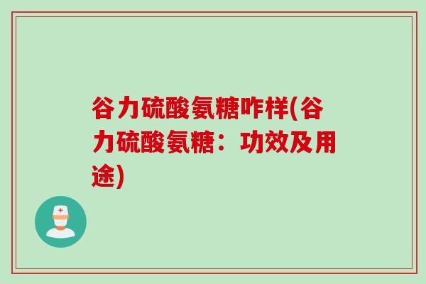 谷力硫酸氨糖咋样(谷力硫酸氨糖：功效及用途)