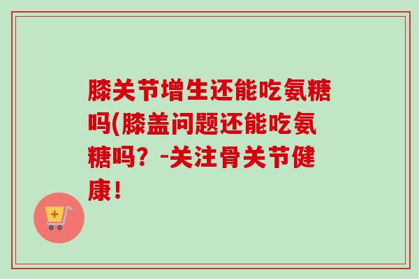 膝关节增生还能吃氨糖吗(膝盖问题还能吃氨糖吗？-关注骨关节健康！