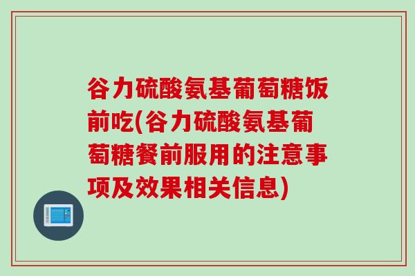 谷力硫酸氨基葡萄糖饭前吃(谷力硫酸氨基葡萄糖餐前服用的注意事项及效果相关信息)