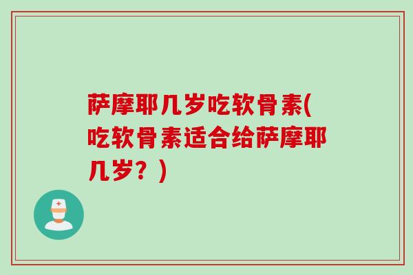 萨摩耶几岁吃软骨素(吃软骨素适合给萨摩耶几岁？)