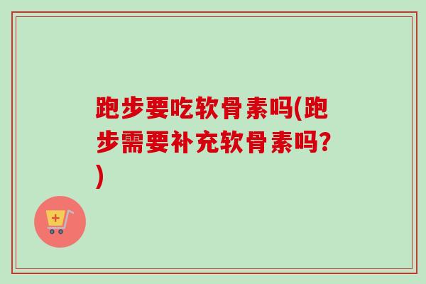 跑步要吃软骨素吗(跑步需要补充软骨素吗？)
