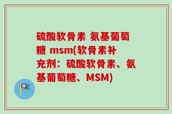 硫酸软骨素 氨基葡萄糖 msm(软骨素补充剂：硫酸软骨素、氨基葡萄糖、MSM)