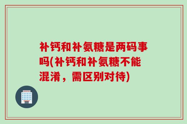 补钙和补氨糖是两码事吗(补钙和补氨糖不能混淆，需区别对待)
