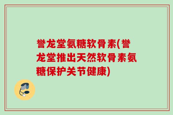 誉龙堂氨糖软骨素(誉龙堂推出天然软骨素氨糖保护关节健康)