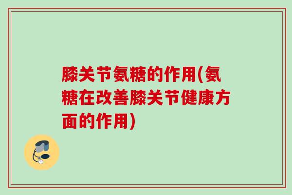 膝关节氨糖的作用(氨糖在改善膝关节健康方面的作用)