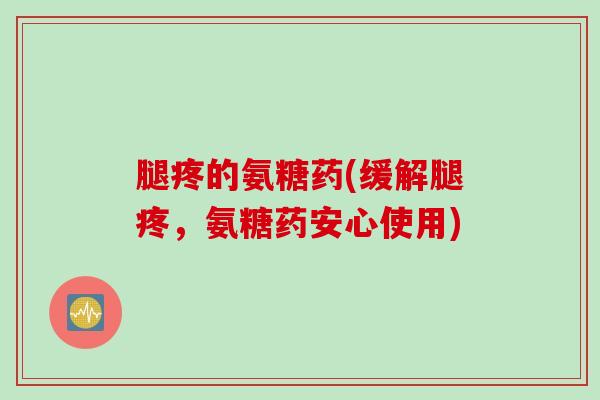腿疼的氨糖药(缓解腿疼，氨糖药安心使用)