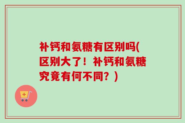 补钙和氨糖有区别吗(区别大了！补钙和氨糖究竟有何不同？)