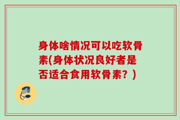 身体啥情况可以吃软骨素(身体状况良好者是否适合食用软骨素？)