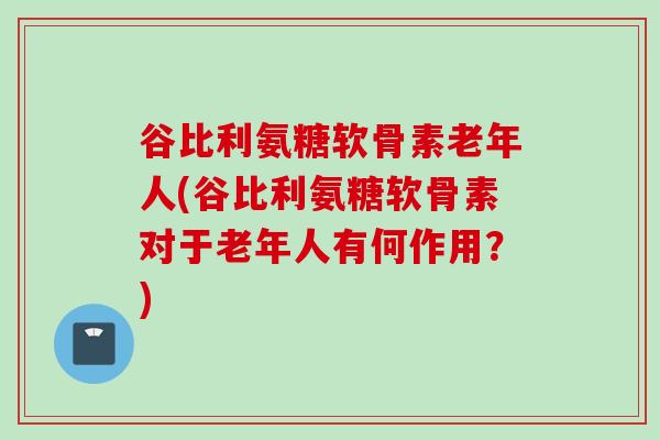 谷比利氨糖软骨素老年人(谷比利氨糖软骨素对于老年人有何作用？)
