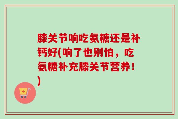 膝关节响吃氨糖还是补钙好(响了也别怕，吃氨糖补充膝关节营养！)