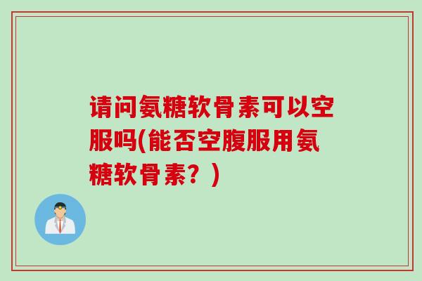 请问氨糖软骨素可以空服吗(能否空腹服用氨糖软骨素？)