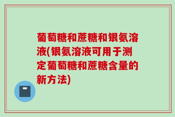 葡萄糖和蔗糖和银氨溶液(银氨溶液可用于测定葡萄糖和蔗糖含量的新方法) 葡萄糖和蔗糖和银氨溶液(银氨溶液可用于测定葡萄糖和蔗糖含量的新方法)