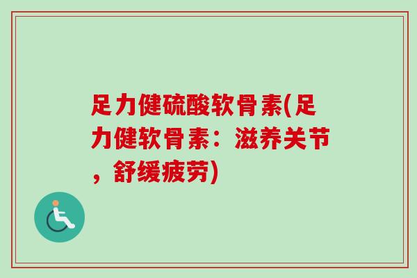 足力健硫酸软骨素(足力健软骨素：滋养关节，舒缓疲劳)