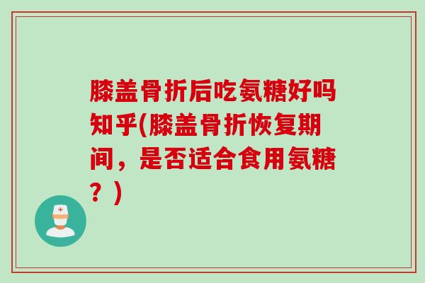 膝盖骨折后吃氨糖好吗知乎(膝盖骨折恢复期间，是否适合食用氨糖？)