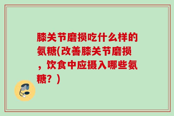 膝关节磨损吃什么样的氨糖(改善膝关节磨损，饮食中应摄入哪些氨糖？)