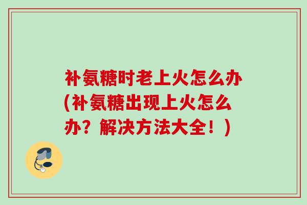 补氨糖时老上火怎么办(补氨糖出现上火怎么办？解决方法大全！)