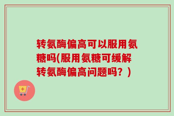 转氨酶偏高可以服用氨糖吗(服用氨糖可缓解转氨酶偏高问题吗？)