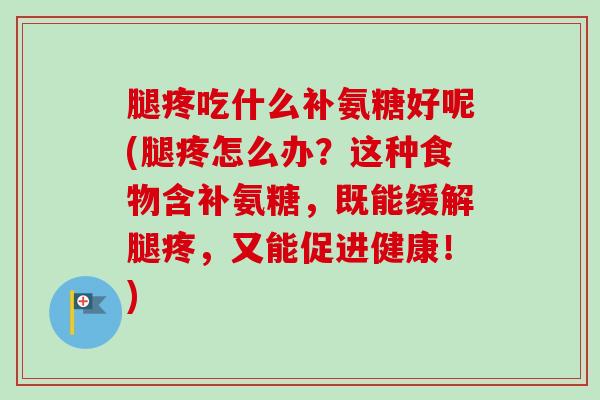 腿疼吃什么补氨糖好呢(腿疼怎么办？这种食物含补氨糖，既能缓解腿疼，又能促进健康！)