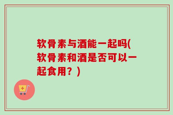 软骨素与酒能一起吗(软骨素和酒是否可以一起食用？)