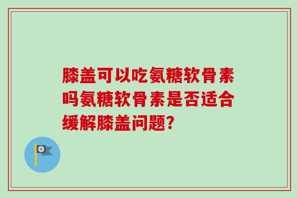 膝盖可以吃氨糖软骨素吗氨糖软骨素是否适合缓解膝盖问题？