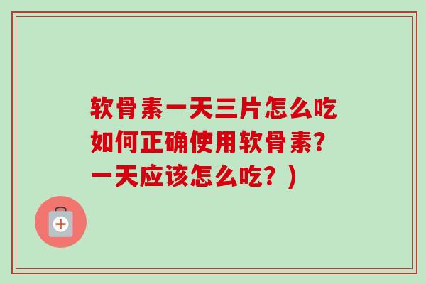 软骨素一天三片怎么吃如何正确使用软骨素？一天应该怎么吃？)