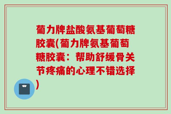葡力牌盐酸氨基葡萄糖胶囊(葡力牌氨基葡萄糖胶囊：帮助舒缓骨关节疼痛的心理不错选择)