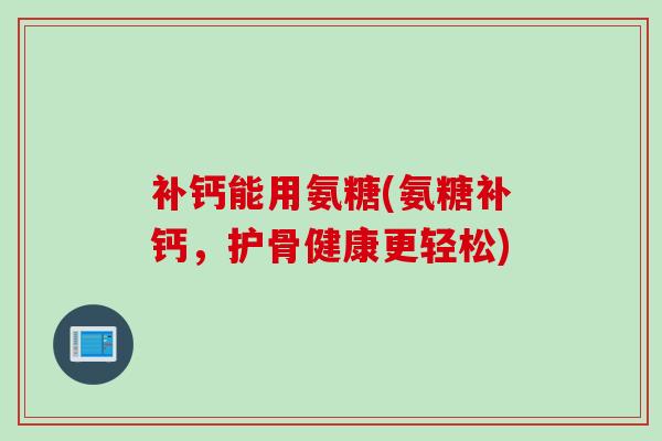 补钙能用氨糖(氨糖补钙，护骨健康更轻松)