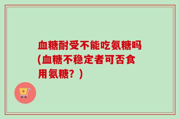 血糖耐受不能吃氨糖吗(血糖不稳定者可否食用氨糖？)